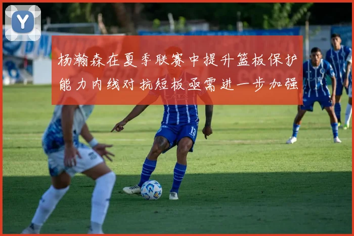 杨瀚森在夏季联赛中提升篮板保护能力内线对抗短板亟需进一步加强