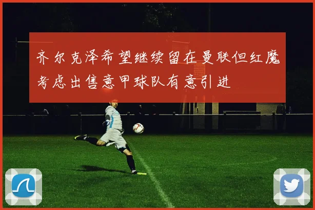 齐尔克泽希望继续留在曼联但红魔考虑出售意甲球队有意引进