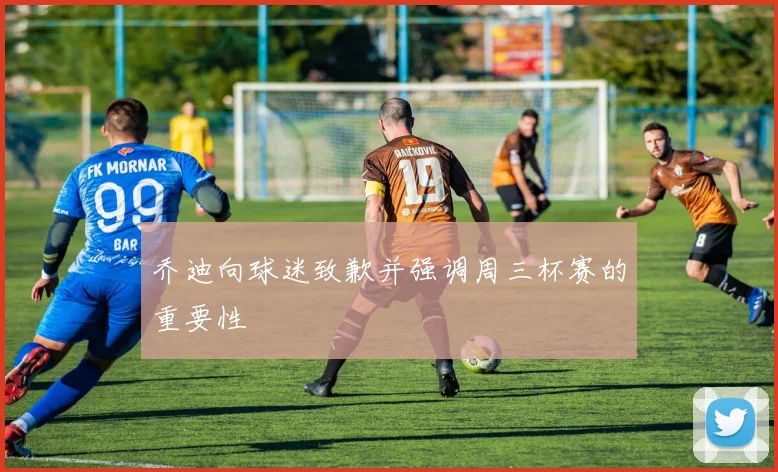 乔迪向球迷致歉并强调周三杯赛的重要性