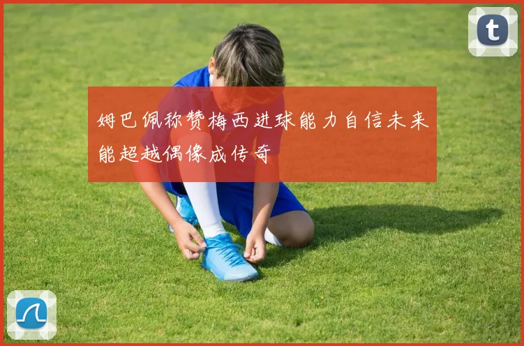 姆巴佩称赞梅西进球能力自信未来能超越偶像成传奇