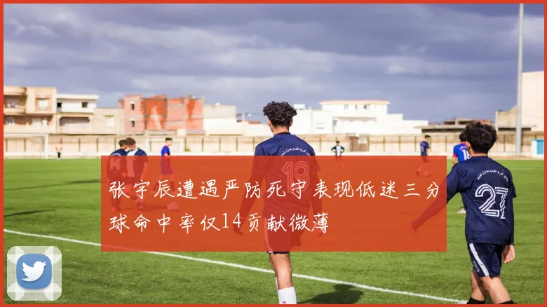 张宇辰遭遇严防死守表现低迷三分球命中率仅14贡献微薄
