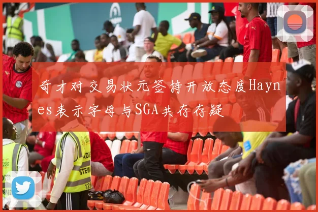 奇才对交易状元签持开放态度Haynes表示字母与SGA共存存疑