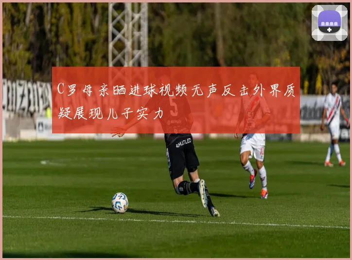 C罗母亲晒进球视频无声反击外界质疑展现儿子实力