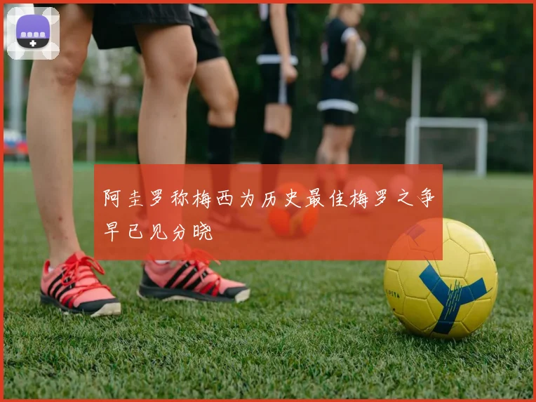 阿圭罗称梅西为历史最佳梅罗之争早已见分晓