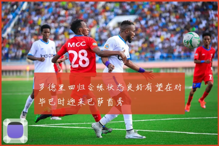 罗德里回归合练状态良好有望在对毕巴时迎来巴萨首秀